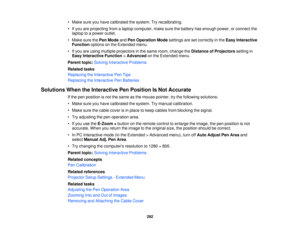 Page 292• Make sure you have calibrated the system. Try recalibrating.
• If you are projecting from a laptop computer, make sure the battery has enough power, or connect the
laptop to a power outlet.
• Make sure the Pen ModeandPen Operation Mode settings are set correctly in the Easy Interactive
Function options on the Extended menu.
• If you are using multiple projectors in the same room, change the Distance of Projectorssetting in
Easy Interactive Function >Advanced on the Extended menu.
Parent topic: Solving...