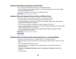 Page 293Solutions When Manual Calibration Does Not Work
If you are having trouble calibrating manually, try the following solutions:
• If the circle does not move to the next position, or it moves automatically, dim or turn off any brightlights near the projection surface.
• Make sure the projector is not too close to the projection surface.
Parent topic: Solving Interactive Problems
Solutions When the Interactive Pens Are Slow or Difficult to Use If the pens are difficult to use or respond too slowly, try the...