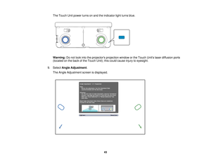 Page 43The Touch Unit power turns on and the indicator light turns blue.
Warning:
Do not look into the projectors projection window or the Touch Units laser diffusion ports
(located on the back of the Touch Unit); this could cause injury to eyesight.
9. Select Angle Adjustment.
The Angle Adjustment screen is displayed.
43   