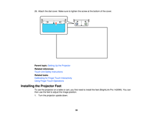 Page 5926. Attach the dial cover. Make sure to tighten the screw at the bottom of the cover.
Parent topic:
Setting Up the Projector
Related references
Touch Unit Safety Instructions
Related tasks
Calibrating for Finger Touch Interactivity
Using Finger Touch Operations
Installing the Projector Feet To use the projector on a table or cart, you first need to install the feet (BrightLink Pro 1420Wi). You can
then use the feet to adjust the image position.
1. Turn the projector upside down.
59  