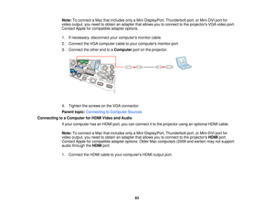 Page 63Note:
To connect a Mac that includes only a Mini DisplayPort, Thunderbolt port, or Mini-DVI port for
video output, you need to obtain an adapter that allows you to connect to the projectors VGA video port.
Contact Apple for compatible adapter options.
1. If necessary, disconnect your computers monitor cable.
2. Connect the VGA computer cable to your computers monitor port.
3. Connect the other end to a Computerport on the projector.
4. Tighten the screws on the VGA connector.
Parent topic: Connecting to...