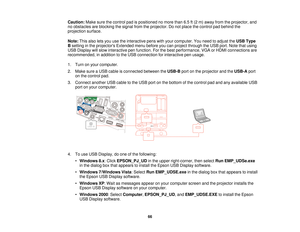 Page 66Caution:
Make sure the control pad is positioned no more than 6.5 ft (2 m) away from the projector, and
no obstacles are blocking the signal from the projector. Do not place the control pad behind the
projection surface.
Note: This also lets you use the interactive pens with your computer. You need to adjust the USB Type
B setting in the projectors Extended menu before you can project through the USB port. Note that using
USB Display will slow interactive pen function. For the best performance, VGA or...