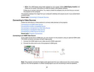 Page 67•
OS X: The USB Display setup folder appears on your screen. Select USB Display Installerand
follow the on-screen instructions to install the Epson USB Display software.
Follow any on-screen instructions. You need to install this software only the first time you connect
the projector to the computer.
The projector displays the image from your computers desktop and outputs sound, if your presentation
contains audio.
Parent topic: Connecting to Computer Sources
Connecting to Video Sources Follow the...