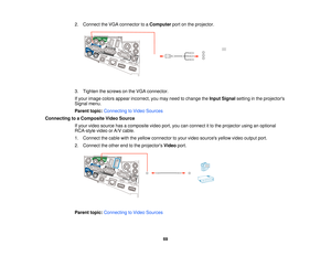 Page 692. Connect the VGA connector to a
Computerport on the projector.
3. Tighten the screws on the VGA connector.
If your image colors appear incorrect, you may need to change the Input Signalsetting in the projectors
Signal menu.
Parent topic: Connecting to Video Sources
Connecting to a Composite Video Source If your video source has a composite video port, you can connect it to the projector using an optional
RCA-style video or A/V cable.
1. Connect the cable with the yellow connector to your video sources...