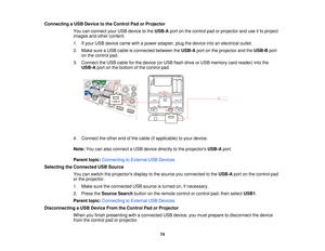 Page 74Connecting a USB Device to the Control Pad or Projector
You can connect your USB device to the USB-Aport on the control pad or projector and use it to project
images and other content.
1. If your USB device came with a power adapter, plug the device into an electrical outlet.
2. Make sure a USB cable is connected between the USB-Aport on the projector and the USB-Bport
on the control pad.
3. Connect the USB cable for the device (or USB flash drive or USB memory card reader) into the USB-A port on the...