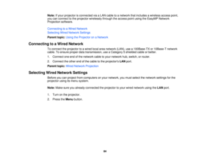 Page 84Note:
If your projector is connected via a LAN cable to a network that includes a wireless access point,
you can connect to the projector wirelessly through the access point using the EasyMP Network
Projection software.
Connecting to a Wired Network
Selecting Wired Network Settings
Parent topic: Using the Projector on a Network
Connecting to a Wired Network To connect the projector to a wired local area network (LAN), use a 100Base-TX or 10Base-T network
cable. To ensure proper data transmission, use a...