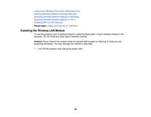 Page 89Using Quick Wireless Connection (Windows Only)
Selecting Wireless Network Settings Manually
Selecting Wireless Network Settings in Windows
Selecting Wireless Network Settings in OS X
Enabling WPA or EAP Security
Parent topic:
Using the Projector on a Network
Installing the Wireless LAN Module To use the projector over a wireless network, install the Epson 802.11b/g/n wireless module in the
projector. Do not install any other type of wireless module.
Caution:Never remove the module while its indicator...