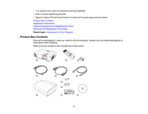 Page 11

•
1.2 ×optical zoomratioforimproved zoomingcapability
 •
Built-in closedcaptioning decoder
 •
Epsons InstantOffand Direct Power Onfeatures forquick setup andshut down
 Product
BoxContents
 Additional
Components
 Optional
Equipment andReplacement Parts
 Warranty
andRegistration Information
 Parent
topic:Introduction toYour Projector
 Product
BoxContents
 Save
allthe packaging incase youneed toship theprojector. Alwaysusetheoriginal packaging (or
 equivalent)
whenshipping.
 Make
sureyourprojector...
