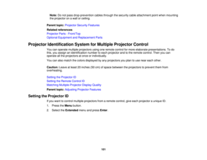 Page 101

Note:
Donot pass drop-prevention cablesthrough thesecurity cableattachment pointwhen mounting
 the
projector onawall orceiling.
 Parent
topic:Projector SecurityFeatures
 Related
references
 Projector
Parts-Front/Top
 Optional
Equipment andReplacement Parts
 Projector
Identification SystemforMultiple Projector Control
 You
canoperate multiple projectors usingoneremote controlformore elaborate presentations. Todo
 this,
youassign anidentification numbertoeach projector andtothe remote control....