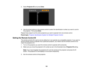 Page 102

3.
Select Projector IDand press Enter.
 4.
Use thearrow buttons onthe remote controltoselect theidentification numberyouwant touse for
 the
projector. Thenpress Enter.
 Repeat
thesestepsforallthe other projectors youwant tooperate fromoneremote control.
 Parent
topic:Projector Identification SystemforMultiple Projector Control
 Setting
theRemote ControlID
 The
remote controls IDisset tozero bydefault soitcan operate anycompatible projector.Ifyou want to
 set
the remote controltooperate onlyaparticular...