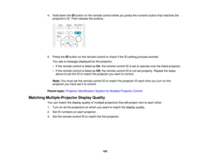 Page 103

4.
Hold down theIDbutton onthe remote controlwhileyoupress thenumeric buttonthatmatches the
 projectors
ID.Then release thebuttons.
 5.
Press theIDbutton onthe remote controltocheck ifthe ID-setting processworked.
 You
seeamessage displayed bythe projector.
 •
Ifthe remote controlislisted asOn ,the remote controlIDisset tooperate onlythelisted projector.
 •
Ifthe remote controlislisted asOff ,the remote controlIDisnot setproperly. Repeatthesteps
 above
toset the IDtomatch theprojector youwant...
