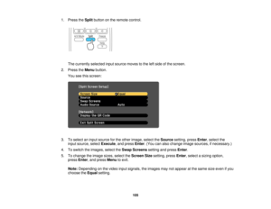 Page 105

1.
Press theSplit button onthe remote control.
 The
currently selectedinputsource movestothe leftside ofthe screen.
 2.
Press theMenu button.
 You
seethisscreen:
 3.
Toselect aninput source forthe other image, selecttheSource setting,pressEnter,select the
 input
source, selectExecute ,and press Enter.(You canalso change imagesources, ifnecessary.)
 4.
Toswitch theimages, selecttheSwap Screens settingandpress Enter.
 5.
Tochange theimage sizes,select theScreen Sizesetting, pressEnter,select asizing...