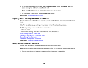 Page 106

6.
Tochoose theaudio youwant tohear, select theAudio Source setting,pressEnter,select an
 audio
option, pressEnter,and press Menu toexit.
 Note:
Select Autotohear audio fromthelargest screen orthe leftscreen.
 7.
Toexit thesplit screen feature, presstheSplit orEsc button.
 Parent
topic:Adjusting ProjectorFeatures
 Copying
MenuSettings Between Projectors
 After
youselect menusettings foryour projector, youcantransfer themtoanother projector ofthe same
 model.

Note:
Anysaved Users Logosetting onthe...