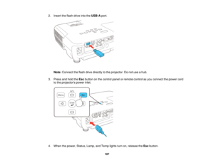 Page 107

2.
Insert theflash drive intotheUSB-A port.
 Note:
Connect theflash drive directly tothe projector. Donot use ahub.
 3.
Press andhold theEsc button onthe control panelorremote controlasyou connect thepower cord
 to
the projectors powerinlet.
 4.
When thepower, Status, Lamp,andTemp lightsturnon,release theEsc button.
 107   