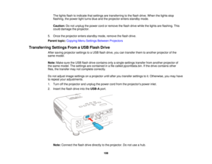 Page 108

The
lights flashtoindicate thatsettings aretransferring tothe flash drive. When thelights stop
 flashing,
thepower lightturns blueandtheprojector entersstandby mode.
 Caution:
Donot unplug thepower cordorremove theflash drive while thelights areflashing. This
 could
damage theprojector.
 5.
Once theprojector entersstandby mode,remove theflash drive.
 Parent
topic:Copying MenuSettings Between Projectors
 Transferring
SettingsFromaUSB Flash Drive
 After
saving projector settingstoaUSB flash drive,...