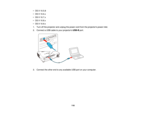 Page 110

•
OS X10.5.8
 •
OS X10.6.x
 •
OS X10.7.x
 •
OS X10.8.x
 •
OS X10.9.x
 1.
Turn offthe projector andunplug thepower cordfrom theprojectors powerinlet.
 2.
Connect aUSB cable toyour projectors USB-Bport.
 3.
Connect theother endtoany available USBportonyour computer.
 110  