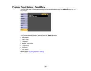 Page 133

Projector
ResetOptions -Reset Menu
 You
canreset mostofthe projector settingstotheir default valuesusingtheReset Alloption onthe
 Reset
menu.
 You
cannot resetthefollowing settingsusingtheReset Alloption:
 •
Input Signal
 •
Users Logo
 •
Language
 •
Network menuitems
 •
Lamp Hours
 •
Password
 •
User Button
 Parent
topic:Adjusting theMenu Settings
 133 