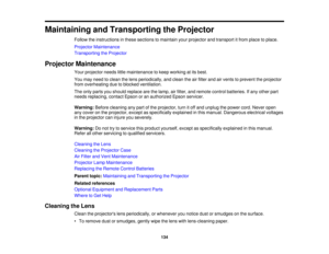 Page 134

Maintaining
andTransporting theProjector
 Follow
theinstructions inthese sections tomaintain yourprojector andtransport itfrom place toplace.
 Projector
Maintenance
 Transporting
theProjector
 Projector
Maintenance
 Your
projector needslittlemaintenance tokeep working atits best.
 You
may need toclean thelens periodically, andclean theairfilter andairvents toprevent theprojector
 from
overheating duetoblocked ventilation.
 The
only parts youshould replace arethelamp, airfilter, andremote...