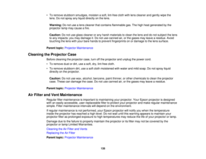 Page 135

•
To remove stubborn smudges, moistenasoft, lint-free clothwithlens cleaner andgently wipethe
 lens.
Donot spray anyliquid directly onthe lens.
 Warning:
Donot use alens cleaner thatcontains flammable gas.Thehigh heat generated bythe
 projector
lampmaycause afire.
 Caution:
Donot use glass cleaner orany harsh materials toclean thelens anddonot subject thelens
 to
any impacts; youmay damage it.Do not use canned air,orthe gases mayleave aresidue. Avoid
 touching
thelens withyour bare hands toprevent...