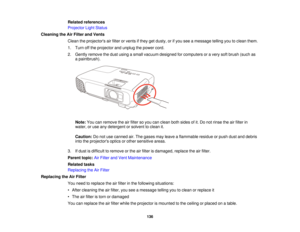 Page 136

Related
references
 Projector
LightStatus
 Cleaning
theAirFilter andVents
 Clean
theprojectors airfilter orvents ifthey getdusty, orifyou seeamessage tellingyoutoclean them.
 1.
Turn offthe projector andunplug thepower cord.
 2.
Gently remove thedust using asmall vacuum designed forcomputers oravery softbrush (suchas
 a
paintbrush).
 Note:
Youcanremove theairfilter soyou canclean bothsides ofit.Do not rinse theairfilter in
 water,
oruse anydetergent orsolvent toclean it.
 Caution:
Donot use canned...