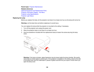 Page 139

Parent
topic:Projector Maintenance
 Related
references
 Optional
Equipment andReplacement Parts
 Projector
Information Display-Info Menu
 Projector
LampSpecifications
 Projector
LightStatus
 Replacing
theLamp
 Before
youreplace thelamp, letthe projector cooldown foratleast onehour sothe lamp willnot behot.
 Warning:
Letthelamp fullycool before replacing itto avoid injury.
 You
canreplace thelamp while theprojector ismounted tothe ceiling, ifnecessary.
 1.
Turn offthe projector andunplug thepower cord....