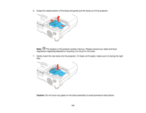 Page 141

6.
Grasp theraised section ofthe lamp andgently pullthelamp outofthe projector.
 Note:
Thelamp(s) inthis product containmercury. Pleaseconsult yourstate andlocal
 regulations
regardingdisposalorrecycling. Donot putinthe trash.
 7.
Gently insertthenew lamp intotheprojector. Ifitdoes notfiteasily, makesureitis facing theright
 way.

Caution:
Donot touch anyglass onthe lamp assembly toavoid premature lampfailure.
 141    