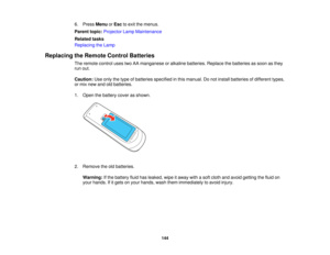 Page 144

6.
Press Menu orEsc toexit themenus.
 Parent
topic:Projector LampMaintenance
 Related
tasks
 Replacing
theLamp
 Replacing
theRemote ControlBatteries
 The
remote controlusestwoAAmanganese oralkaline batteries. Replacethebatteries assoon asthey
 run
out.
 Caution:
Useonly thetype ofbatteries specified inthis manual. Donot install batteries ofdifferent types,
 or
mix new andoldbatteries.
 1.
Open thebattery coverasshown.
 2.
Remove theoldbatteries.
 Warning:
Ifthe battery fluidhasleaked, wipeitaway...