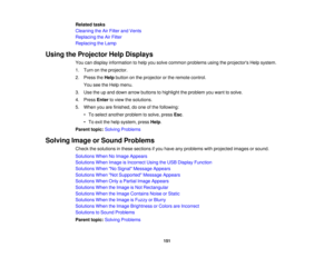 Page 151

Related
tasks
 Cleaning
theAirFilter andVents
 Replacing
theAirFilter
 Replacing
theLamp
 Using
theProjector HelpDisplays
 You
candisplay information tohelp yousolve common problems usingtheprojectors Helpsystem.
 1.
Turn onthe projector.
 2.
Press theHelp button onthe projector orthe remote control.
 You
seetheHelp menu.
 3.
Use theupand down arrow buttons tohighlight theproblem youwant tosolve.
 4.
Press Entertoview thesolutions.
 5.
When youarefinished, doone ofthe following:
 •
To select another...