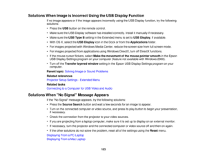 Page 153

Solutions
WhenImage isIncorrect UsingtheUSB Display Function
 If
no image appears orifthe image appears incorrectly usingtheUSB Display function, trythe following
 solutions:

•
Press theUSB button onthe remote control.
 •
Make suretheUSB Display software hasinstalled correctly. Installitmanually ifnecessary.
 •
Make suretheUSB Type Bsetting inthe Extended menuisset toUSB Display ,if available.
 •
With OSX,select theUSB Display iconinthe Dock orfrom theApplications folder.
 •
For images projected...