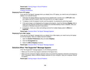 Page 154

Parent
topic:Solving ImageorSound Problems
 Related
concepts
 Projector
Connections
 Displaying
FromaPC Laptop
 If
you seetheNo Signal message whenyoudisplay fromaPC laptop, youneed toset upthe laptop to
 display
onanexternal monitor.
 1.
Hold down thelaptops Fnkey and press thekey labelled withamonitor iconorCRT/LCD .(See
 your
laptop manual fordetails.) Waitafew seconds foranimage toappear.
 2.
Todisplay onboth thelaptops monitorandtheprojector, trypressing thesame keysagain.
 3.
Ifthe same image...