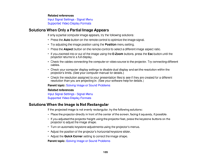 Page 155

Related
references
 Input
Signal Settings -Signal Menu
 Supported
VideoDisplay Formats
 Solutions
WhenOnlyaPartial ImageAppears
 If
only apartial computer imageappears, trythe following solutions:
 •
Press theAuto button onthe remote controltooptimize theimage signal.
 •
Try adjusting theimage position usingthePosition menusetting.
 •
Press theAspect buttononthe remote controltoselect adifferent imageaspect ratio.
 •
Ifyou zoomed intoorout ofthe image usingtheE-Zoom buttons,presstheEsc button untilthe...