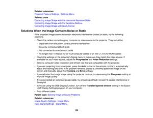 Page 156

Related
references
 Projector
FeatureSettings -Settings Menu
 Related
tasks
 Correcting
ImageShape withtheHorizontal KeystoneSlider
 Correcting
ImageShape withtheKeystone Buttons
 Correcting
ImageShape withQuick Corner
 Solutions
WhentheImage Contains NoiseorStatic
 If
the projected imageseems tocontain electronic interference (noise)orstatic, trythe following
 solutions:

•
Check thecables connecting yourcomputer orvideo source tothe projector. Theyshould be:
 •
Separated fromthepower cordtoprevent...