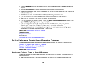 Page 159

•
Press theA/V Mute button onthe remote controltoresume videoandaudio ifthey were temporarily
 stopped.

•
Press theSource Searchbuttontoswitch tothe correct inputsource, ifnecessary.
 •
Check yourcomputer orvideo source tomake surethevolume isturned upand theaudio output isset
 for
the correct source.
 •
Check theaudio cableconnections betweentheprojector andyour video source.
 •
Ifyou donot hear sound fromanHDMI source, setthe connected devicetoPCM output.
 •
Make sureanyconnected audiocables...