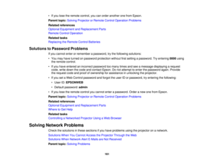 Page 161

•
Ifyou lose theremote control, youcanorder another onefrom Epson.
 Parent
topic:Solving Projector orRemote ControlOperation Problems
 Related
references
 Optional
Equipment andReplacement Parts
 Remote
ControlOperation
 Related
tasks
 Replacing
theRemote ControlBatteries
 Solutions
toPassword Problems
 If
you cannot enterorremember apassword, trythe following solutions:
 •
You may have turned onpassword protection withoutfirstsetting apassword. Tryentering 0000using
 the
remote control.
 •
Ifyou have...