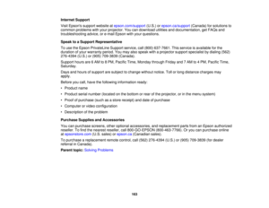 Page 163

Internet
Support
 Visit
Epsons supportwebsite atepson.com/support (U.S.)orepson.ca/support (Canada)forsolutions to
 common
problems withyour projector. Youcandownload utilitiesanddocumentation, getFAQs and
 troubleshooting
advice,ore-mail Epson withyour questions.
 Speak
toaSupport Representative
 To
use theEpson PrivateLine Supportservice,call(800) 637-7661. Thisservice isavailable forthe
 duration
ofyour warranty period.Youmay alsospeak withaprojector supportspecialist bydialing (562)
 276-4394...
