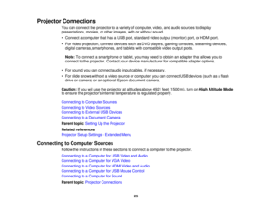 Page 25

Projector
Connections
 You
canconnect theprojector toavariety ofcomputer, video,andaudio sources todisplay
 presentations,
movies,orother images, withorwithout sound.
 •
Connect acomputer thathasaUSB port,standard videooutput (monitor) port,orHDMI port.
 •
For video projection, connectdevicessuchasDVD players, gamingconsoles, streaming devices,
 digital
cameras, smartphones, andtablets withcompatible videooutput ports.
 Note:
Toconnect asmartphone ortablet, youmay need toobtain anadapter thatallows...
