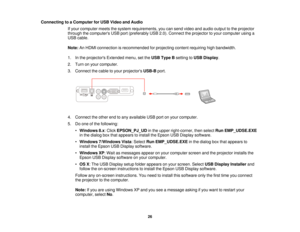 Page 26

Connecting
toaComputer forUSB Video andAudio
 If
your computer meetsthesystem requirements, youcansend video andaudio output tothe projector
 through
thecomputers USBport(preferably USB2.0).Connect theprojector toyour computer usinga
 USB
cable.
 Note:
AnHDMI connection isrecommended forprojecting contentrequiring highbandwidth.
 1.
Inthe projectors Extendedmenu,setthe USB Type Bsetting toUSB Display .
 2.
Turn onyour computer.
 3.
Connect thecable toyour projectors USB-Bport.
 4.
Connect theother...