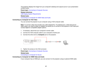 Page 27

The
projector displaystheimage fromyourcomputers desktopandoutputs sound,ifyour presentation
 contains
audio.
 Parent
topic:Connecting toComputer Sources
 Related
references
 USB
Display System Requirements
 Related
tasks
 Connecting
toaComputer forHDMI Video andAudio
 Connecting
toaComputer forVGA Video
 You
canconnect theprojector toyour computer usingaVGA computer cable.
 Note:
Toconnect aMac thatincludes onlyaMini DisplayPort, Thunderboltport,orMini-DVI portfor
 video
output, youneed toobtain...