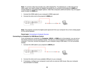 Page 28

Note:
Toconnect aMac thatincludes onlyaMini DisplayPort, Thunderboltport,orMini-DVI portfor
 video
output, youneed toobtain anadapter thatallows youtoconnect tothe projectors HDMIport.
 Contact
Appleforcompatible adapteroptions. OlderMaccomputers (2009andearlier) maynotsupport
 audio
through theHDMI port.
 1.
Connect theHDMI cabletoyour computers HDMIoutput port.
 2.
Connect theother endtothe projectors HDMIport.
 Note:
Theprojector convertsthedigital audiosignal sentfrom yourcomputer intoamono analog...