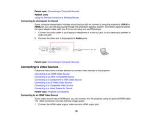 Page 29

Parent
topic:Connecting toComputer Sources
 Related
tasks
 Using
theRemote ControlasaWireless Mouse
 Connecting
toaComputer forSound
 If
your computer presentation includessoundandyoudidnot connect itusing theprojectors USB-Bor
 HDMI
port,youcanstillplay sound through theprojectors speakersystem.Connect anoptional stereo
 mini-jack
adaptercable(withone3.5mm mini-plug andtwoRCA plugs).
 1.
Connect theaudio cabletoyour laptops headphone oraudio-out jack,oryour desktops speakeror
 audio-out
port.
 2....