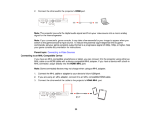 Page 30

2.
Connect theother endtothe projectors HDMIport.
 Note:
Theprojector convertsthedigital audiosignal sentfrom yourvideo source intoamono analog
 signal
forthe internal speaker.
 Note:
Ifyou connected agame console, itmay takeafew seconds foryour image toappear whenyou
 switch
tothe game consoles inputsource. Toreduce thepotential laginresponse timetogame
 commands,
setyour game consoles outputformat toaprogressive signalof480p, 720p,orhigher. See
 your
game console documentation forinstructions....
