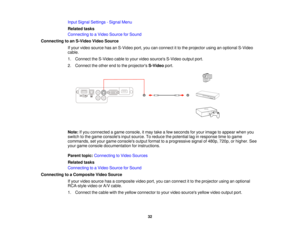 Page 32

Input
Signal Settings -Signal Menu
 Related
tasks
 Connecting
toaVideo Source forSound
 Connecting
toan S-Video VideoSource
 If
your video source hasanS-Video port,youcanconnect itto the projector usinganoptional S-Video
 cable.

1.
Connect theS-Video cabletoyour video sources S-Videooutputport.
 2.
Connect theother endtothe projectors S-Videoport.
 Note:
Ifyou connected agame console, itmay takeafew seconds foryour image toappear whenyou
 switch
tothe game consoles inputsource. Toreduce thepotential...