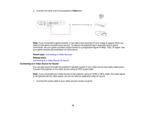 Page 33

2.
Connect theother endtothe projectors Videoport.
 Note:
Ifyou connected agame console, itmay takeafew seconds foryour image toappear whenyou
 switch
tothe game consoles inputsource. Toreduce thepotential laginresponse timetogame
 commands,
setyour game consoles outputformat toaprogressive signalof480p, 720p,orhigher. See
 your
game console documentation forinstructions.
 Parent
topic:Connecting toVideo Sources
 Related
tasks
 Connecting
toaVideo Source forSound
 Connecting
toaVideo Source forSound...