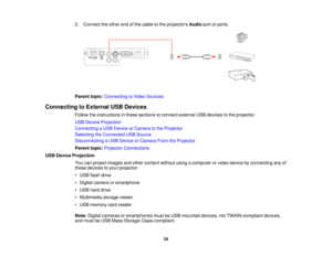 Page 34

2.
Connect theother endofthe cable tothe projectors Audioportorports.
 Parent
topic:Connecting toVideo Sources
 Connecting
toExternal USBDevices
 Follow
theinstructions inthese sections toconnect external USBdevices tothe projector.
 USB
Device Projection
 Connecting
aUSB Device orCamera tothe Projector
 Selecting
theConnected USBSource
 Disconnecting
aUSB Device orCamera FromtheProjector
 Parent
topic:Projector Connections
 USB
Device Projection
 You
canproject images andother content...
