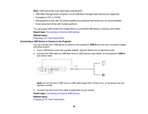 Page 35

Note:
USBharddrives mustmeet these requirements:
 •
USB Mass Storage Class-compliant (notallUSB Mass Storage Classdevices aresupported)
 •
Formatted inFAT orFAT32
 •
Self-powered bytheir ownACpower supplies (bus-powered harddrives arenotrecommended)
 •
Avoid usingharddrives withmultiple partitions
 You
canproject slideshows fromimage filesonaconnected USBdevice ormemory cardreader.
 Parent
topic:Connecting toExternal USBDevices
 Related
topics
 Projecting
aPC Free Presentation
 Connecting
aUSB Device...