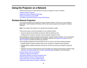 Page 41

Using
theProjector onaNetwork
 Follow
theinstructions inthese sections toset upyour projector foruse onanetwork.
 Wireless
NetworkProjection
 Setting
UpProjector NetworkE-MailAlerts
 Setting
UpMonitoring UsingSNMP
 Controlling
aNetworked ProjectorUsingaWeb Browser
 Wireless
NetworkProjection
 You
cansend images toyour projector throughawireless network. Todothis, youmust install the
 Epson
802.11b/g/n wirelessLANmodule, andthen setupyour projector andcomputer forwireless
 projection.

Note:
Thewireless...