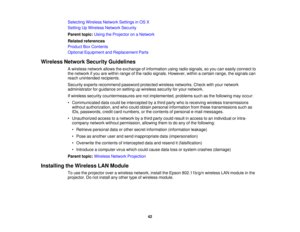 Page 42

Selecting
WirelessNetworkSettingsinOS X
 Setting
UpWireless NetworkSecurity
 Parent
topic:UsingtheProjector onaNetwork
 Related
references
 Product
BoxContents
 Optional
Equipment andReplacement Parts
 Wireless
NetworkSecurityGuidelines
 A
wireless networkallowstheexchange ofinformation usingradiosignals, soyou caneasily connect to
 the
network ifyou arewithin range ofthe radio signals. However, withinacertain range,thesignals can
 reach
unintended recipients.
 Security
expertsrecommend...