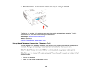 Page 44

3.
Attach thewireless LANmodule coverandsecure itusing thescrew youremoved.
 The
light onthe wireless LANmodule turnsonwhen themodule isinstalled andoperating. Thelight
 flashes
whenthemodule iscommunicating overthenetwork.
 Parent
topic:Wireless NetworkProjection
 Related
references
 Optional
Equipment andReplacement Parts
 Using
Quick Wireless Connection (WindowsOnly)
 You
canusetheQuick Wireless Connection USBkeytoquickly connect yourcomputer tothe projector
 wirelessly.
Thenyoucanproject...