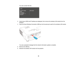 Page 45

You
seeascreen likethis:
 3.
Verify thatanSSID andIPaddress aredisplayed, thenremove thewireless LANmodule fromthe
 projector.

4.
Insert theQuick Wireless Connection USBkeyinto thesame portused forthe wireless LANmodule.
 You
seeaprojected messagethatthenetwork information updateiscomplete.
 5.
Remove theUSB key.
 6.
Reinsert thewireless LANmodule intotheprojector.
 45  