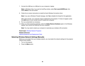 Page 46

7.
Connect theUSB keytoaUSB portonyour computer orlaptop.
 Note:
InWindows Vista,ifyou seetheAutoPlay window,selectRunLaunchQWRD.exe ,then
 select
Allow onthe next screen.
 8.
Follow theon-screen instructions toinstall theQuick Wireless Connection driver.
 Note:
Ifyou seeaWindows Firewallmessage, clickYestodisable thefirewall forthis application.
 After
afew minutes, yourcomputer imageisdisplayed bythe projector. Ifitdoes notappear, press
 the
LAN button onyour remote controlorrestart yourcomputer....